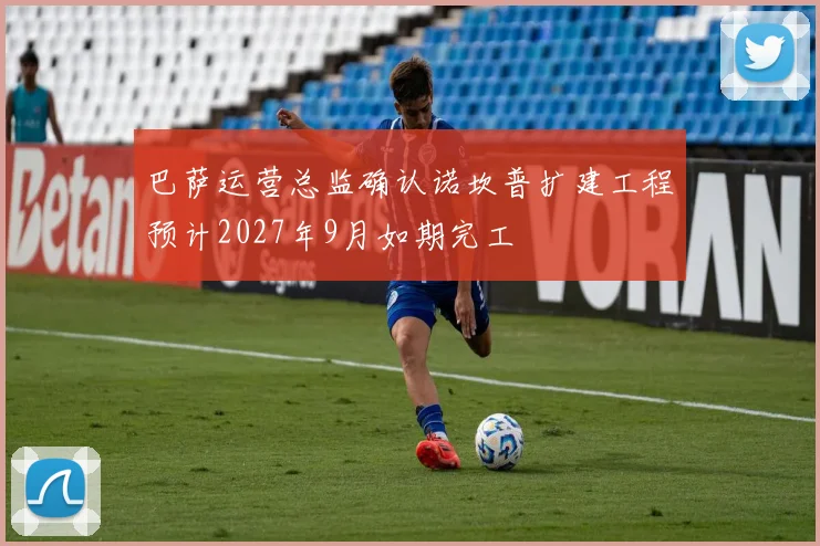 巴萨运营总监确认诺坎普扩建工程预计2027年9月如期完工