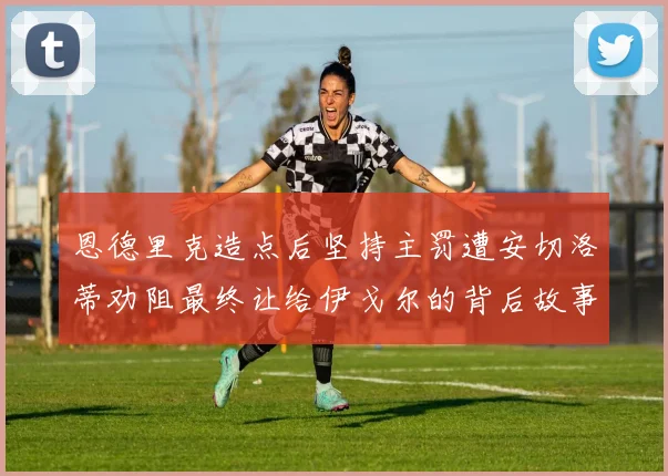 恩德里克造点后坚持主罚遭安切洛蒂劝阻最终让给伊戈尔的背后故事