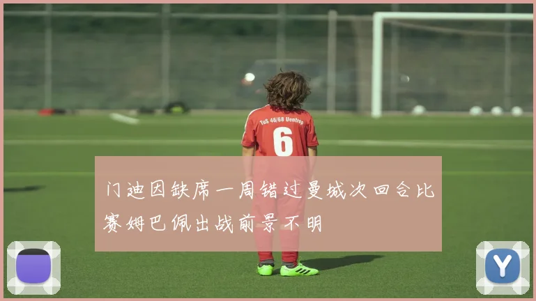 门迪因缺席一周错过曼城次回合比赛姆巴佩出战前景不明