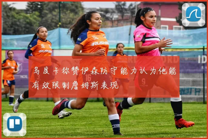 乌度卡称赞伊森防守能力认为他能有效限制詹姆斯表现