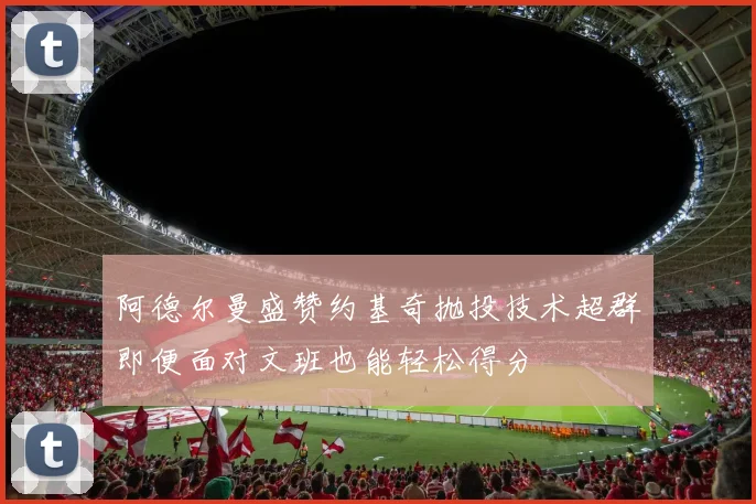 阿德尔曼盛赞约基奇抛投技术超群即便面对文班也能轻松得分